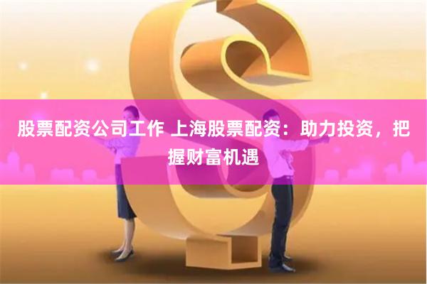 股票配资公司工作 上海股票配资：助力投资，把握财富机遇