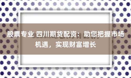 股票专业 四川期货配资：助您把握市场机遇，实现财富增长