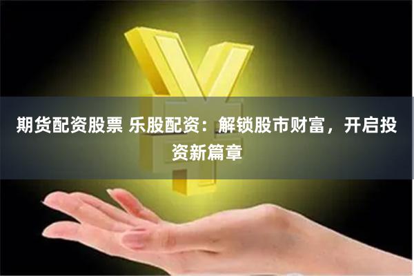期货配资股票 乐股配资：解锁股市财富，开启投资新篇章