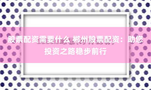股票配资需要什么 郴州股票配资：助您投资之路稳步前行