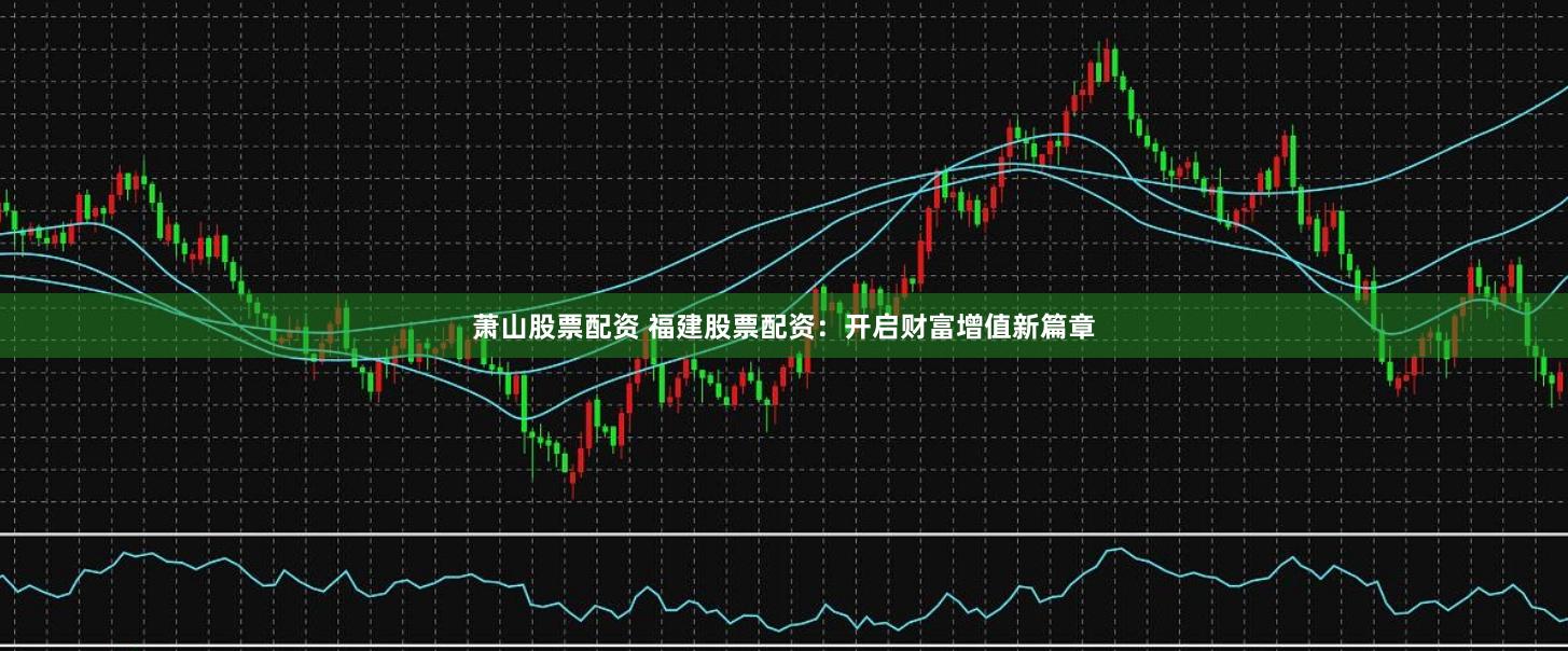 萧山股票配资 福建股票配资：开启财富增值新篇章