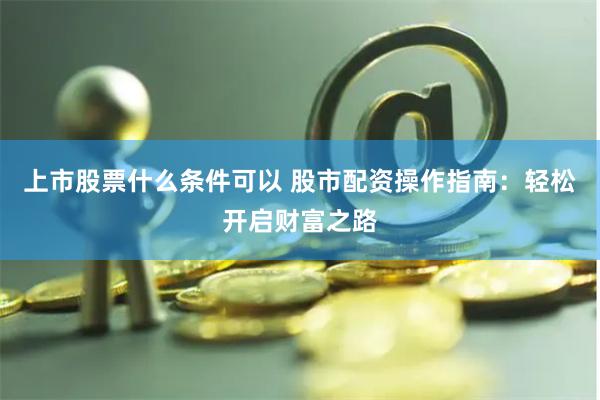 上市股票什么条件可以 股市配资操作指南：轻松开启财富之路