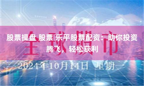 股票操盘 股票 乐平股票配资：助你投资腾飞，轻松获利