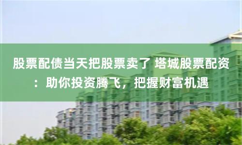 股票配债当天把股票卖了 塔城股票配资：助你投资腾飞，把握财富机遇