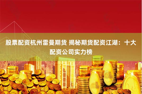 股票配资杭州雷曼期货 揭秘期货配资江湖：十大配资公司实力榜