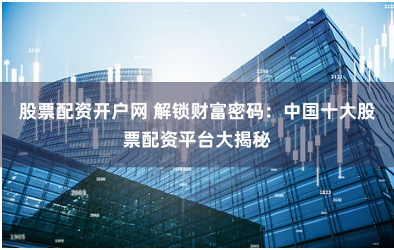 股票配资开户网 解锁财富密码：中国十大股票配资平台大揭秘