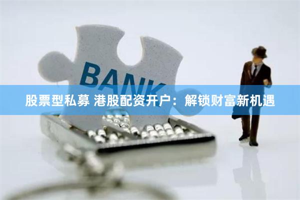 股票型私募 港股配资开户：解锁财富新机遇