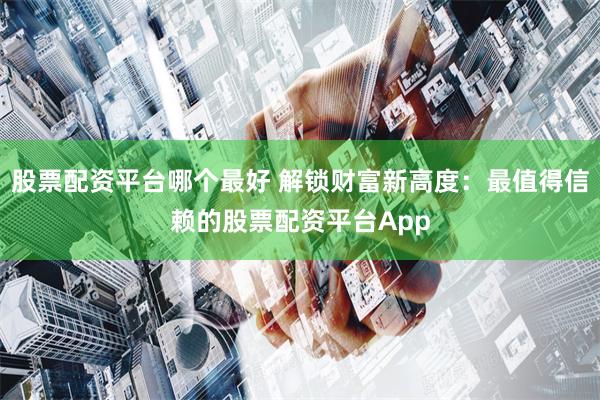 股票配资平台哪个最好 解锁财富新高度：最值得信赖的股票配资平台App