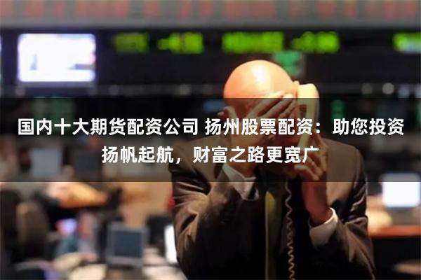 国内十大期货配资公司 扬州股票配资：助您投资扬帆起航，财富之路更宽广