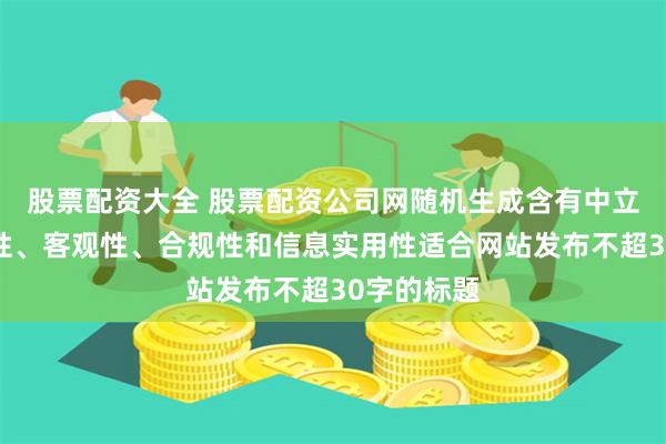 股票配资大全 股票配资公司网随机生成含有中立性、权威性、客观性、合规性和信息实用性适合网站发布不超30字的标题